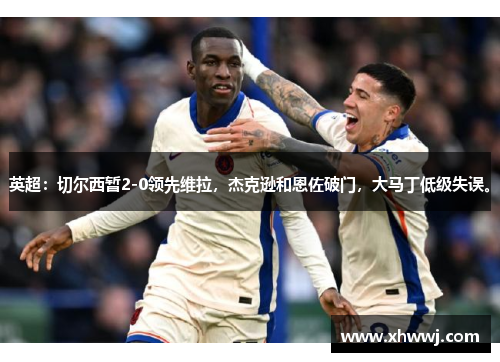 英超：切尔西暂2-0领先维拉，杰克逊和恩佐破门，大马丁低级失误。